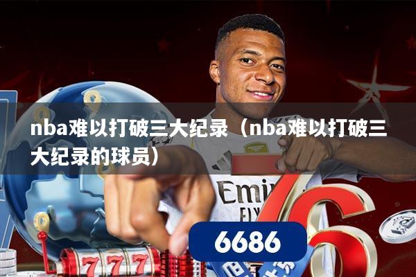 nba难以打破三大纪录（nba难以打破三大纪录的球员）