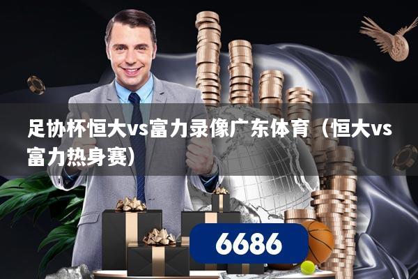 足协杯恒大vs富力录像广东体育（恒大vs富力热身赛）