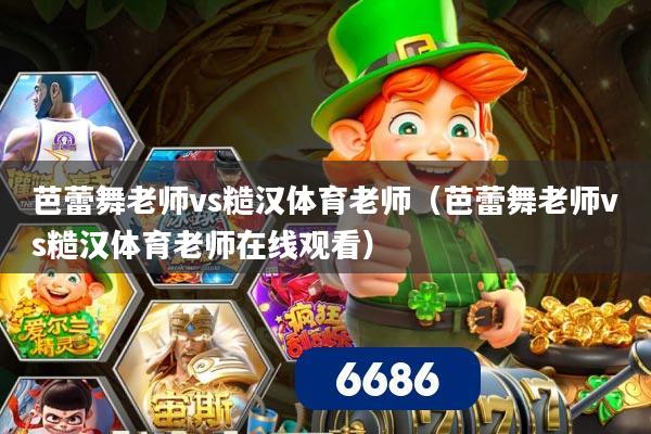 芭蕾舞老师vs糙汉体育老师(芭蕾舞老师vs糙汉体育老师在线观看)